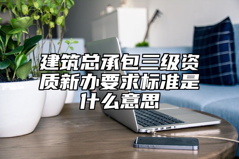 建筑总承包三级资质新办要求标准是什么意思