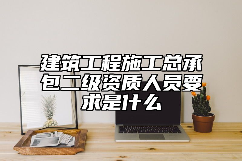 建筑工程施工总承包二级资质人员要求是什么