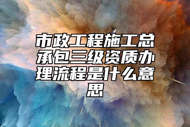 市政工程施工总承包三级资质办理流程是什么意思