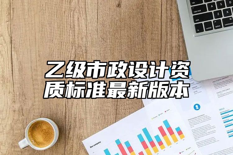 乙级市政设计资质标准最新版本