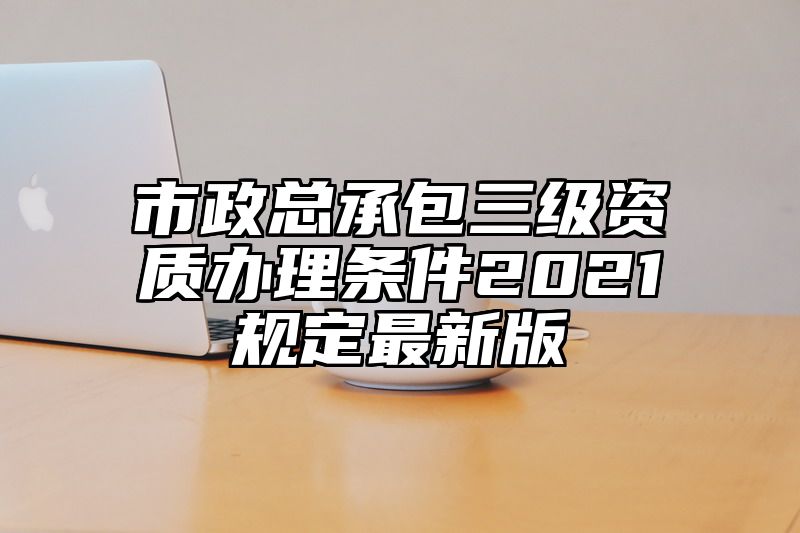 市政总承包三级资质办理条件2021规定最新版