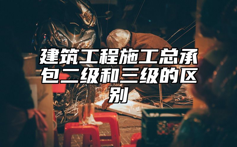 建筑工程施工总承包二级和三级的区别