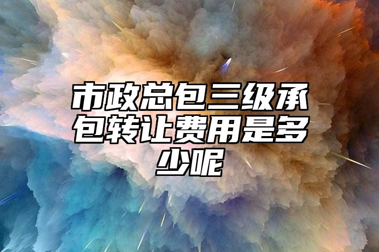 市政总包三级承包转让费用是多少呢