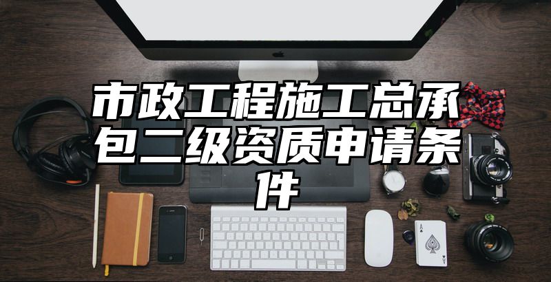 市政工程施工总承包二级资质申请条件