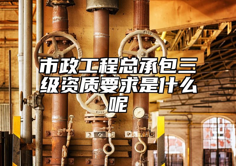 市政工程总承包三级资质要求是什么呢