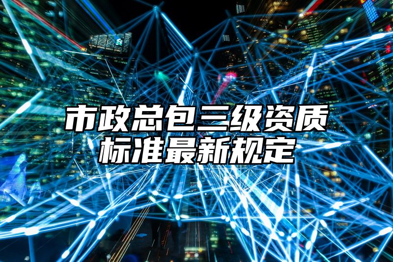 市政总包三级资质标准最新规定