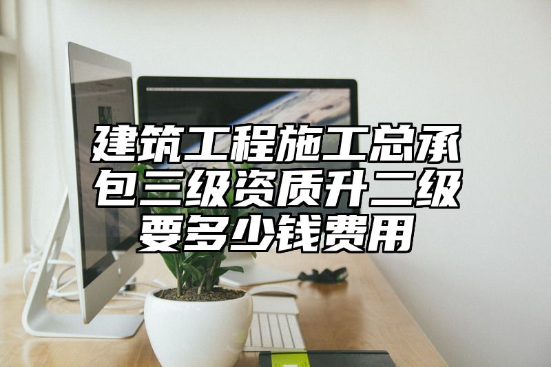 建筑工程施工总承包三级资质升二级要多少钱费用