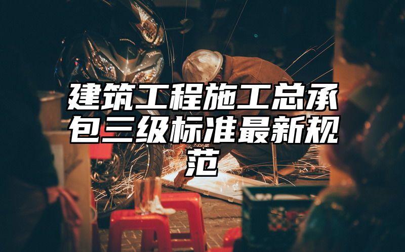 建筑工程施工总承包三级标准最新规范