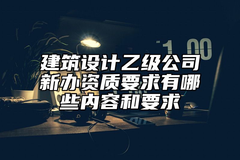 建筑设计乙级公司新办资质要求有哪些内容和要求