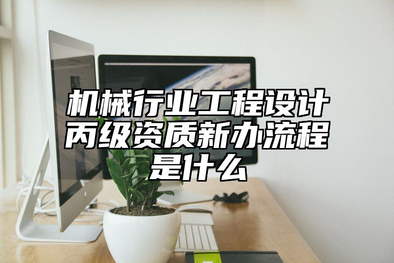 机械行业工程设计丙级资质新办流程是什么