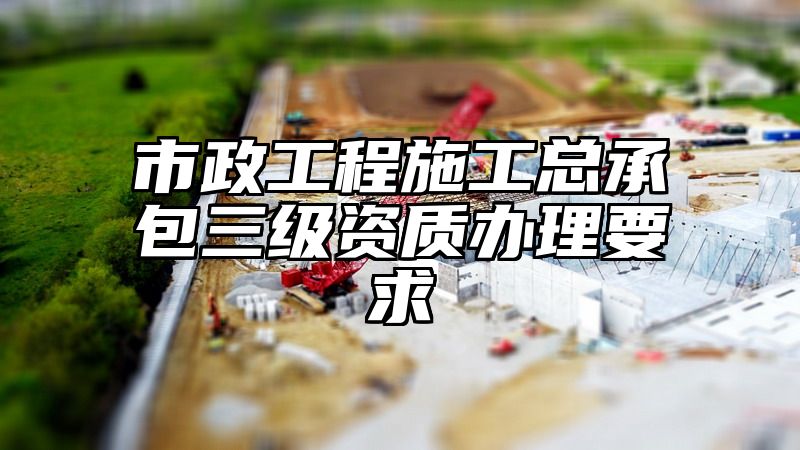 市政工程施工总承包三级资质办理要求