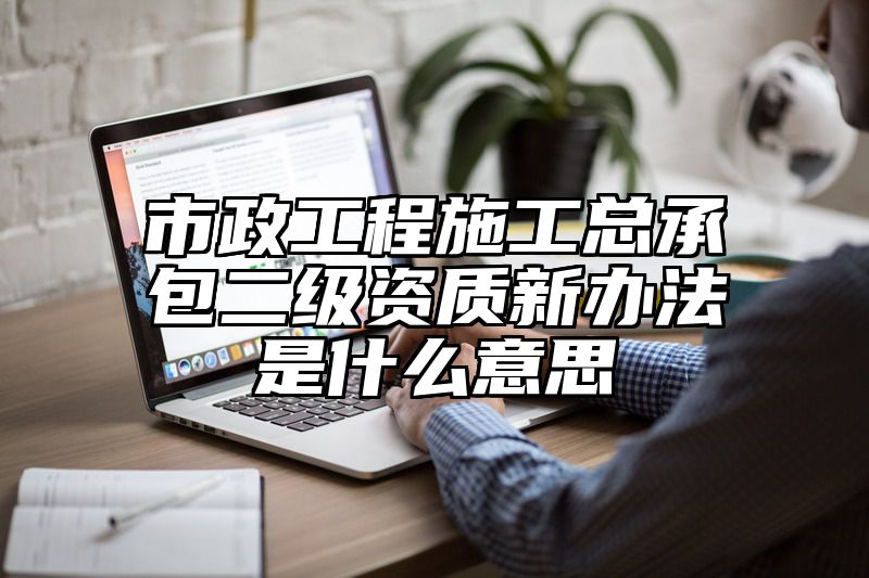 市政工程施工总承包二级资质新办法是什么意思