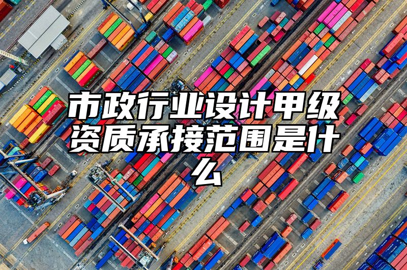 市政行业设计甲级资质承接范围是什么