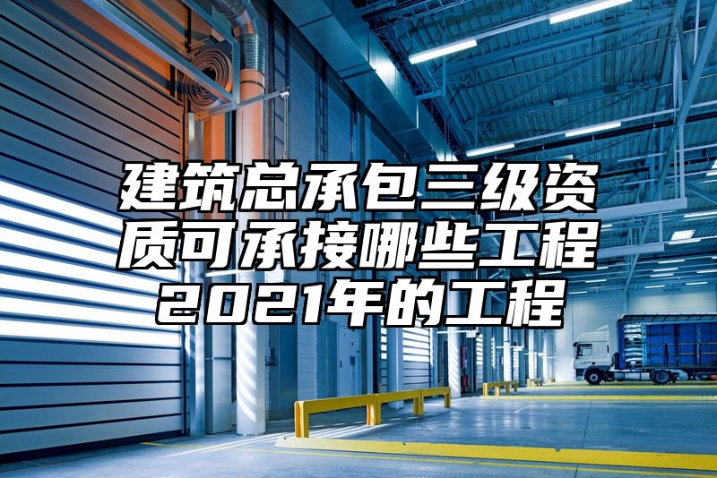 建筑总承包三级资质可承接哪些工程2021年的工程