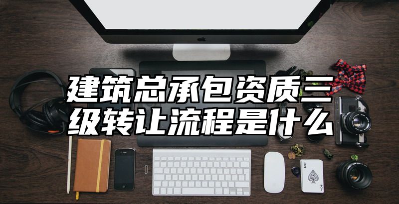 建筑总承包资质三级转让流程是什么