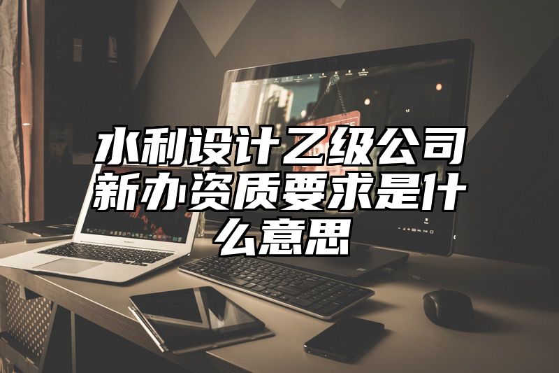 水利设计乙级公司新办资质要求是什么意思