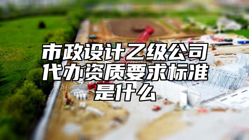 市政设计乙级公司代办资质要求标准是什么