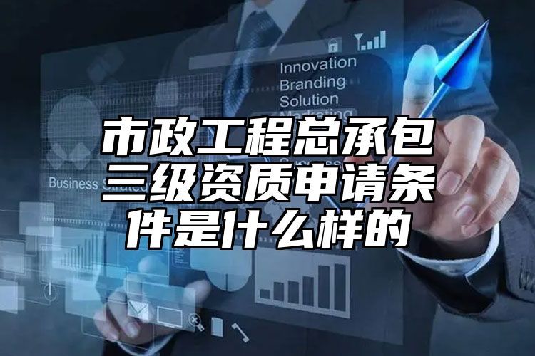 市政工程总承包三级资质申请条件是什么样的