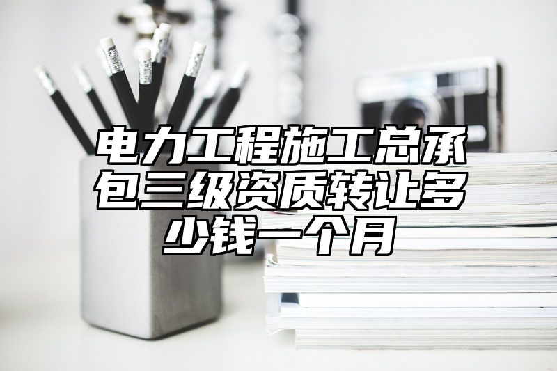 电力工程施工总承包三级资质转让多少钱一个月