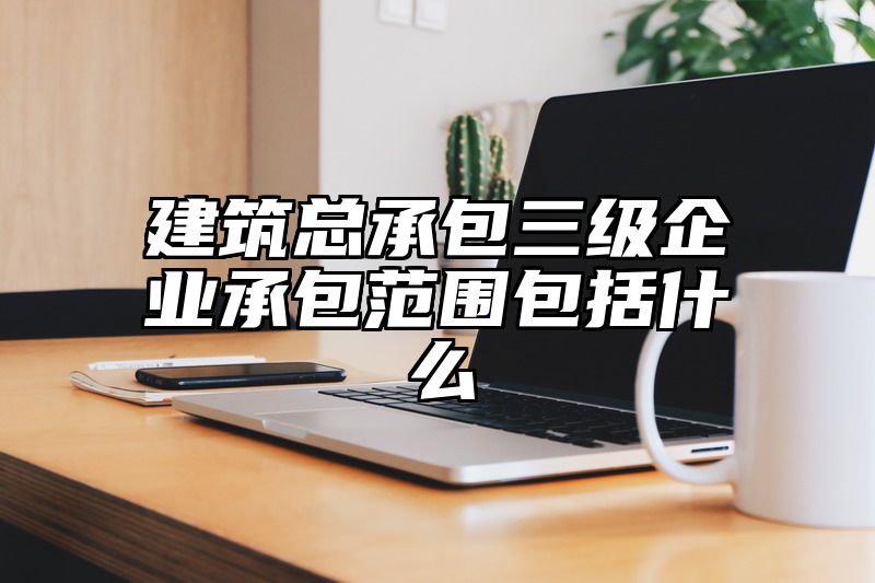 建筑总承包三级企业承包范围包括什么