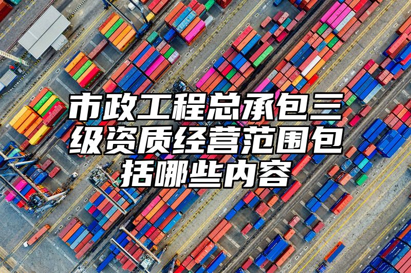 市政工程总承包三级资质经营范围包括哪些内容