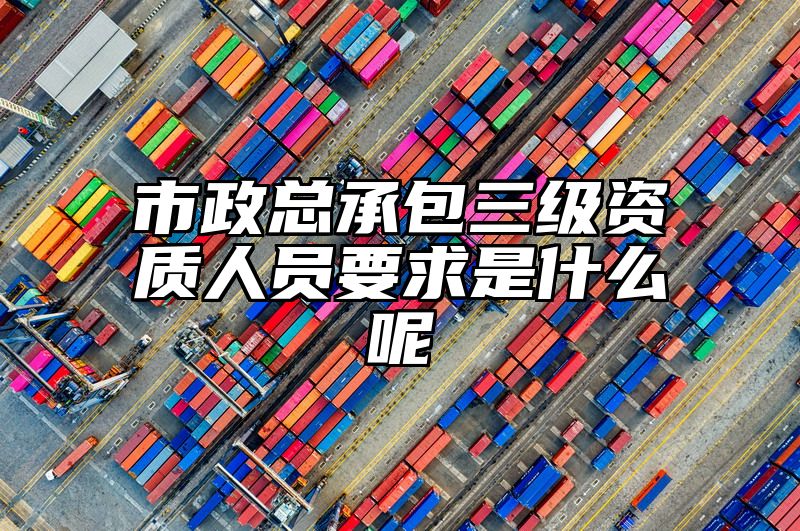 市政总承包三级资质人员要求是什么呢