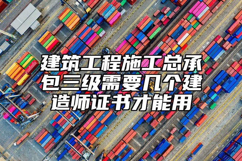 建筑工程施工总承包三级需要几个建造师证书才能用