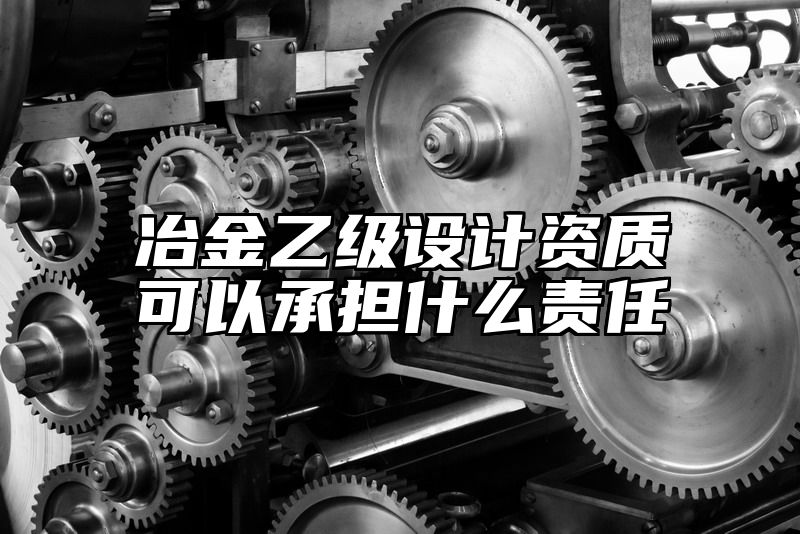 冶金乙级设计资质可以承担什么责任