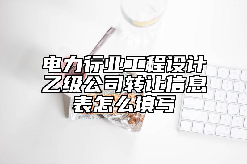 电力行业工程设计乙级公司转让信息表怎么填写