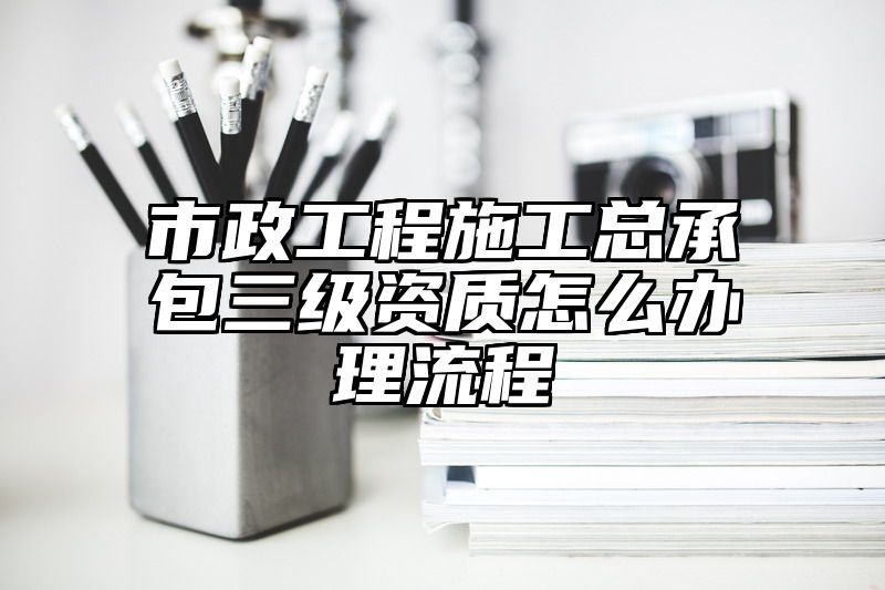 市政工程施工总承包三级资质怎么办理流程