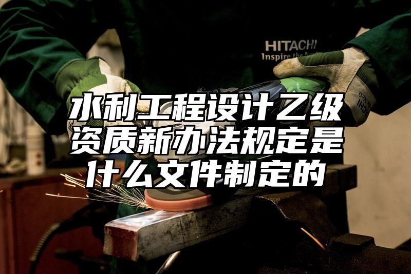 水利工程设计乙级资质新办法规定是什么文件制定的