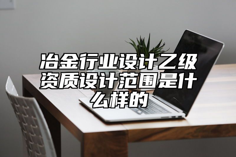 冶金行业设计乙级资质设计范围是什么样的