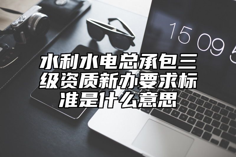 水利水电总承包三级资质新办要求标准是什么意思