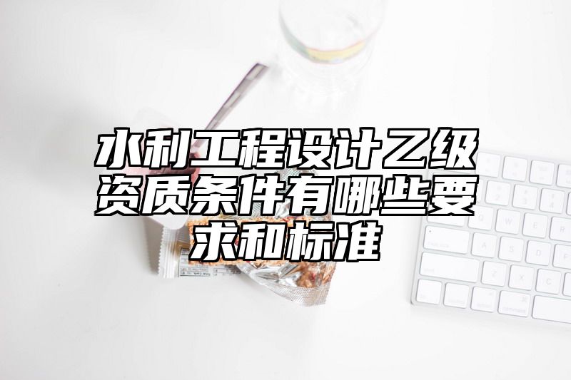 水利工程设计乙级资质条件有哪些要求和标准