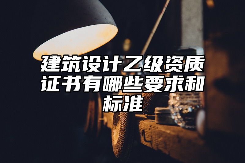 建筑设计乙级资质证书有哪些要求和标准