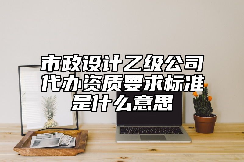 市政设计乙级公司代办资质要求标准是什么意思