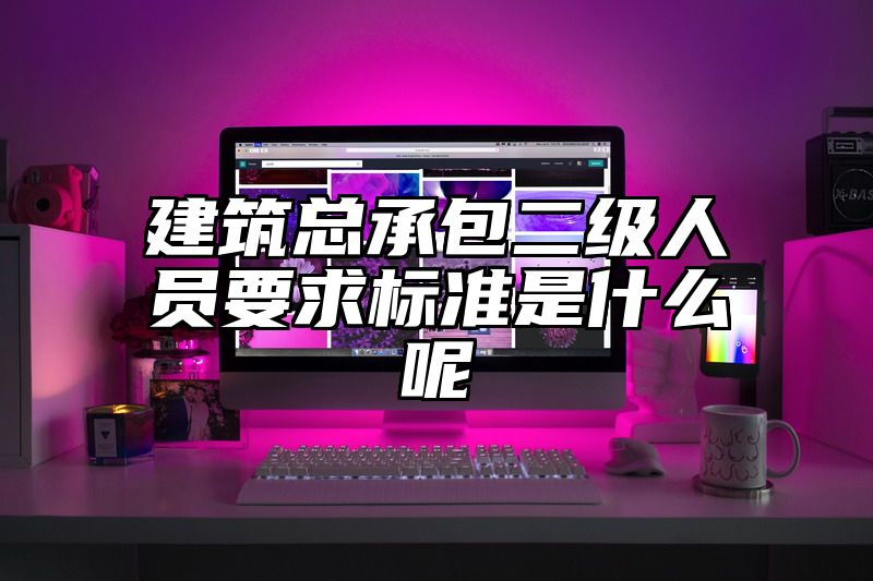 建筑总承包二级人员要求标准是什么呢