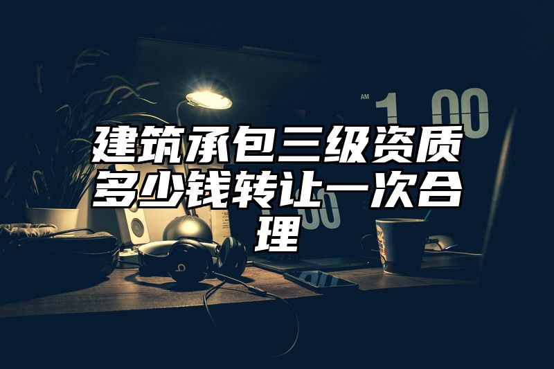 建筑承包三级资质多少钱转让一次合理