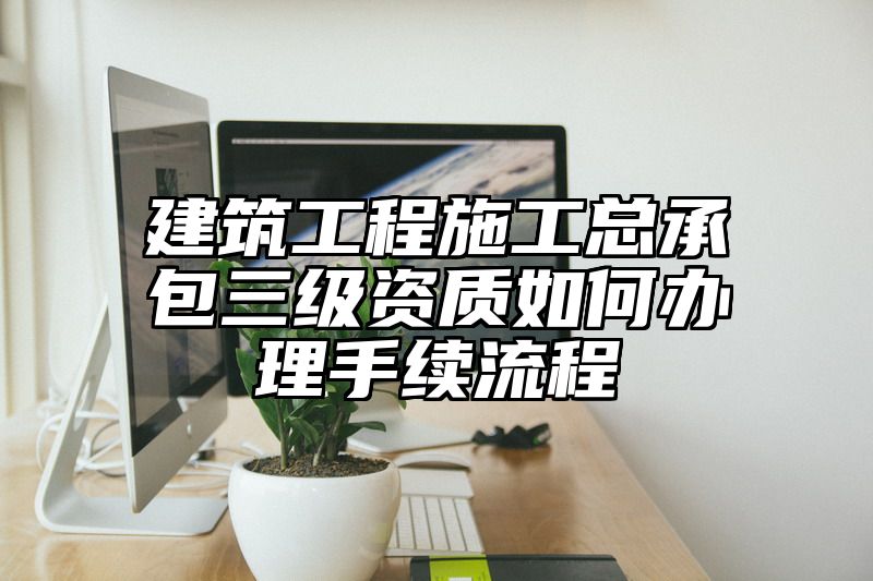 建筑工程施工总承包三级资质如何办理手续流程