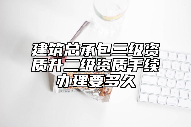 建筑总承包三级资质升二级资质手续办理要多久