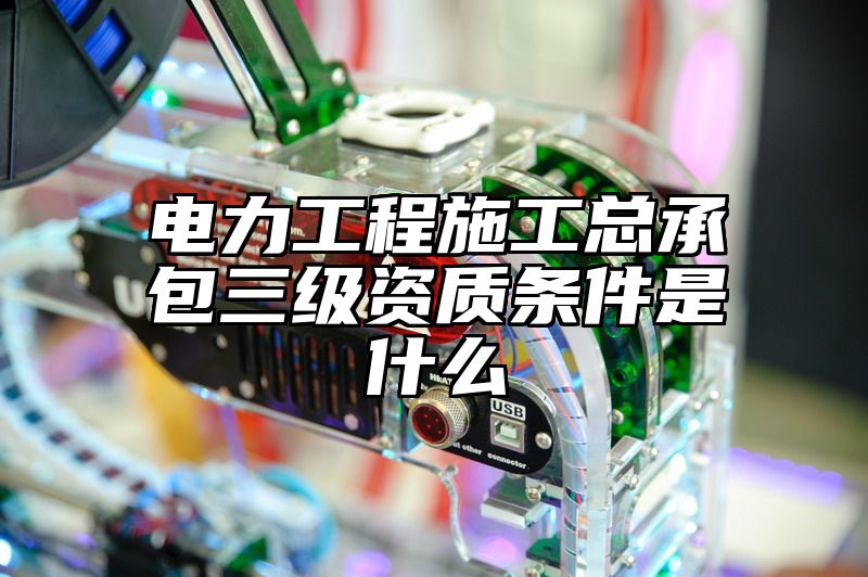 电力工程施工总承包三级资质条件是什么