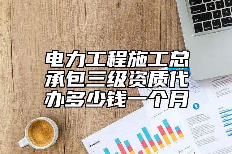 电力工程施工总承包三级资质代办多少钱一个月