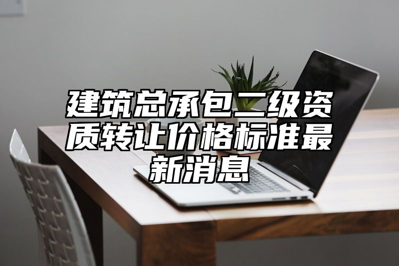 建筑总承包二级资质转让价格标准最新消息