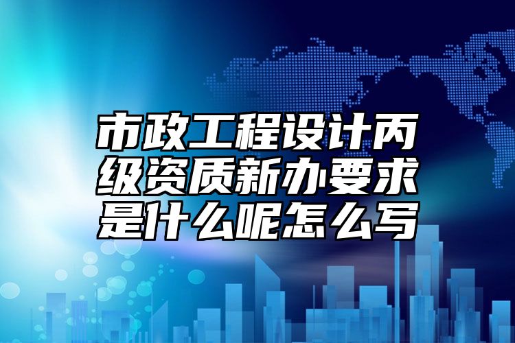 市政工程设计丙级资质新办要求是什么呢怎么写