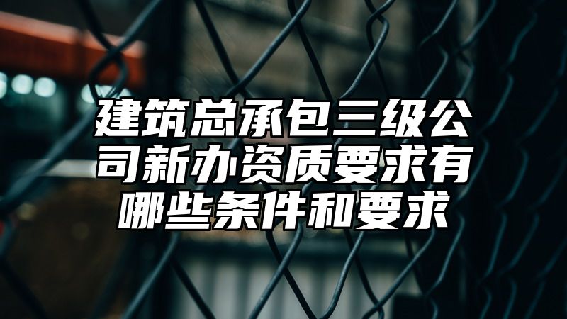 建筑总承包三级公司新办资质要求有哪些条件和要求