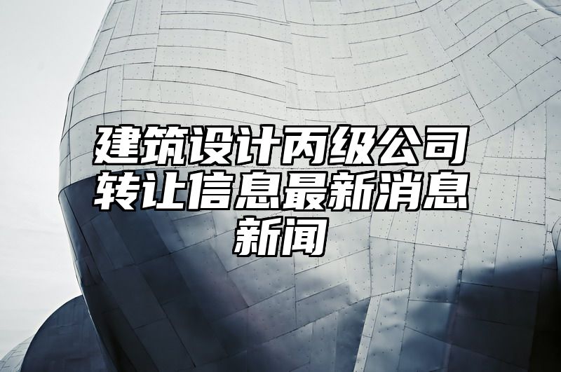 建筑设计丙级公司转让信息最新消息新闻