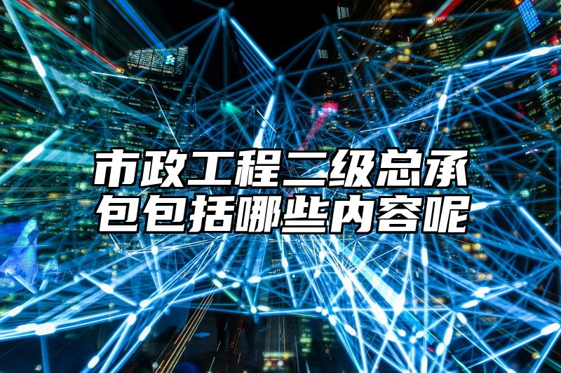 市政工程二级总承包包括哪些内容呢