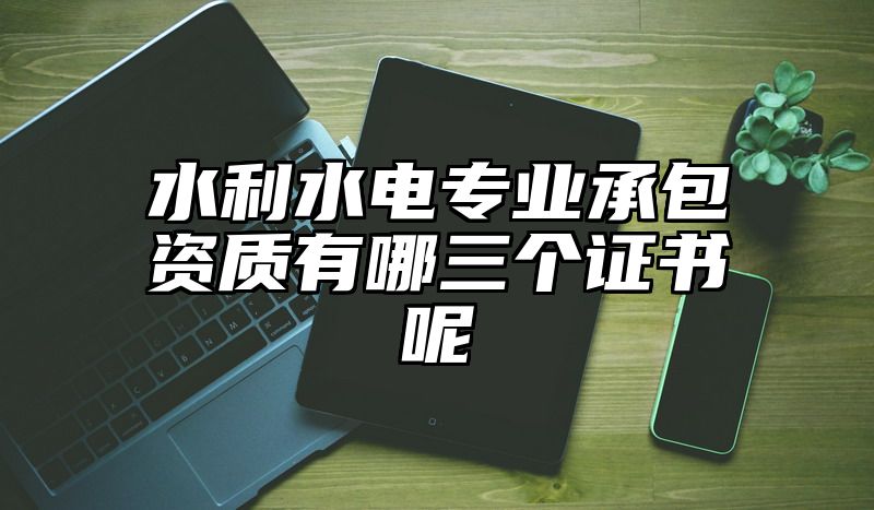 水利水电专业承包资质有哪三个证书呢