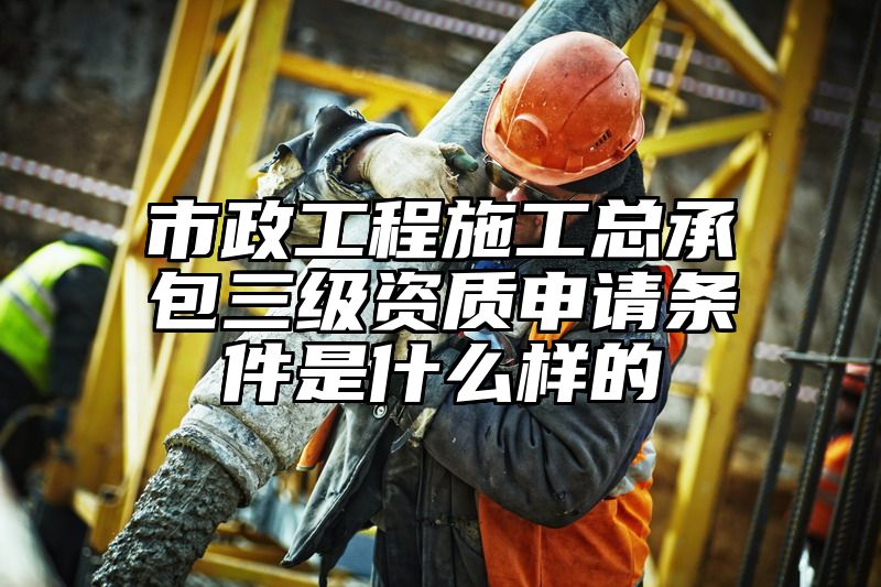 市政工程施工总承包三级资质申请条件是什么样的