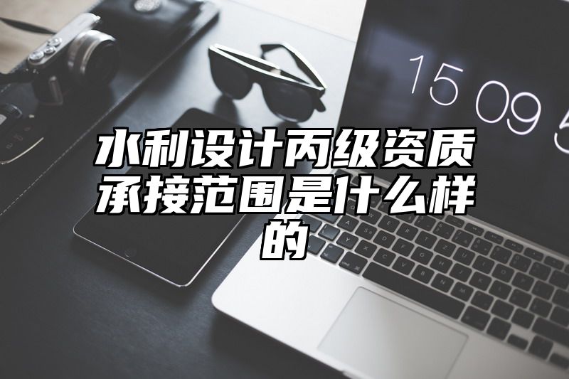 水利设计丙级资质承接范围是什么样的